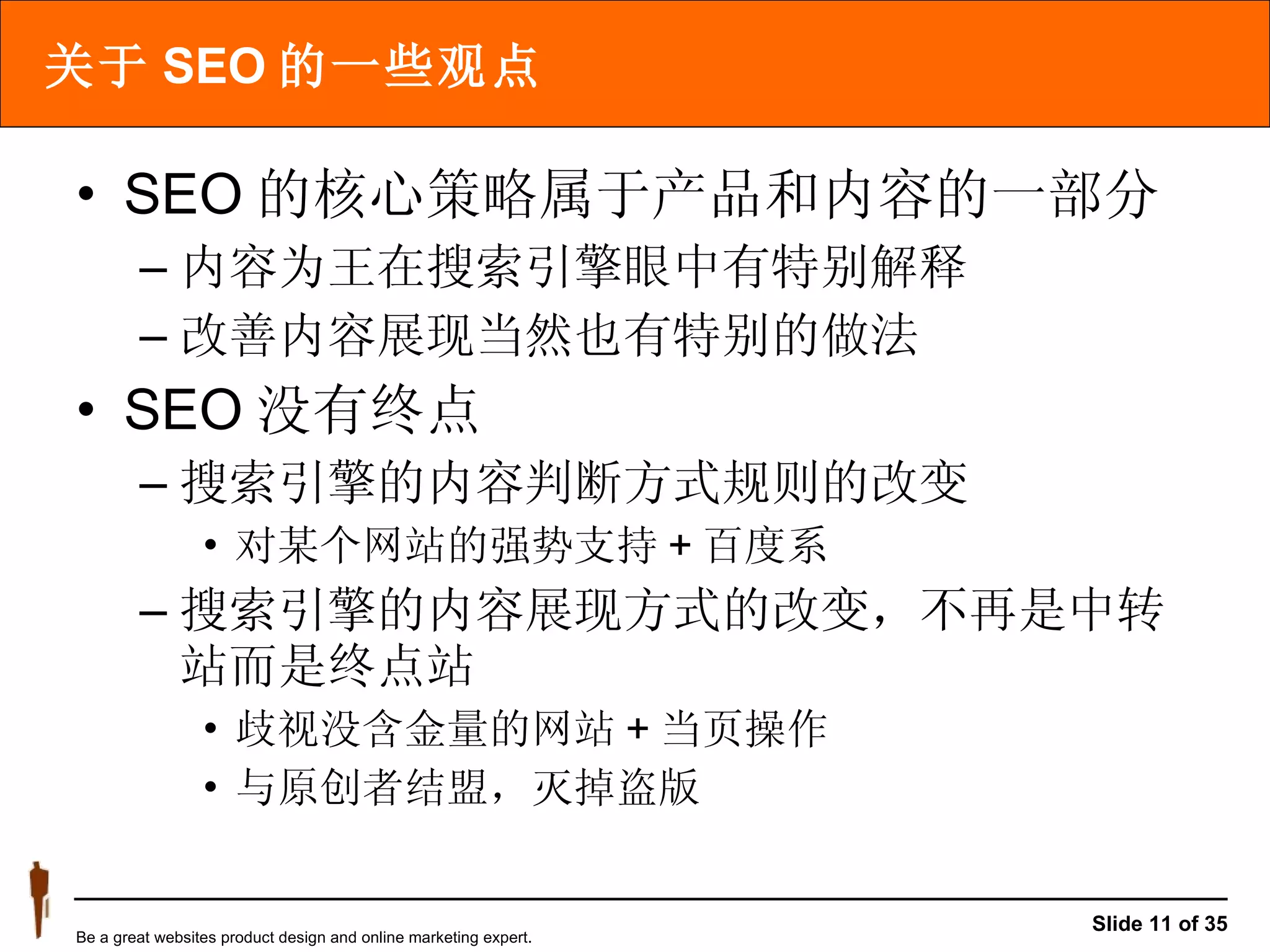 关于 SEO 的一些观点 SEO 的核心策略属于产品和内容的一部分 内容为王在搜索引擎眼中有特别解释  改善内容展现当然也有特别的做法 SEO 没有终点 搜索引擎的内容判断方式规则的改变 对某个网站的强势支持 + 百度系  搜索引擎的内容展现方式的改变，不再是中转站而是终点站  歧视没含金量的网站 + 当页操作  与原创者结盟，灭掉盗版 