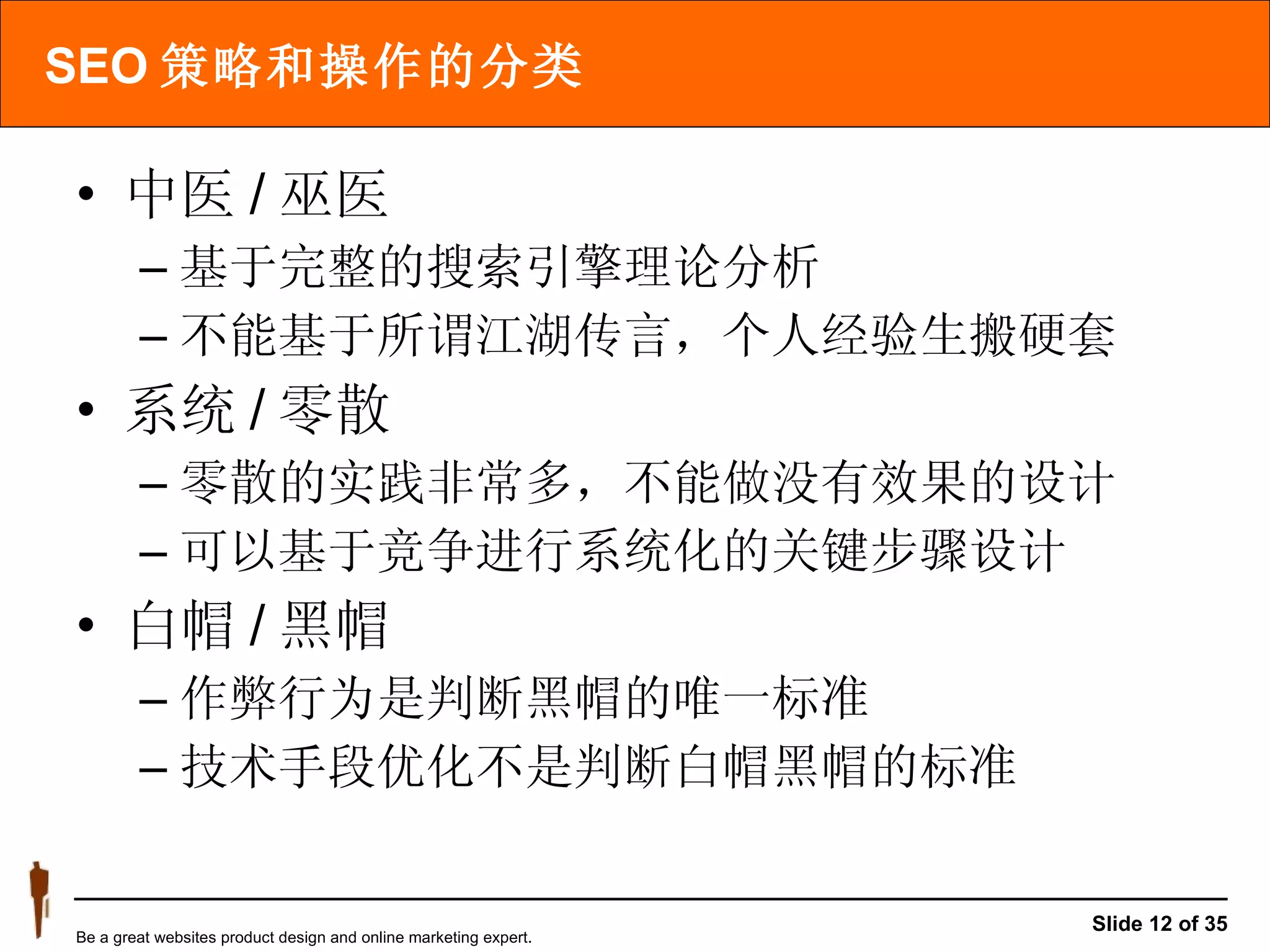 SEO 策略和操作的分类 中医 / 巫医 基于完整的搜索引擎理论分析 不能基于所谓江湖传言，个人经验生搬硬套 系统 / 零散 零散的实践非常多，不能做没有效果的设计 可以基于竞争进行系统化的关键步骤设计 白帽 / 黑帽 作弊行为是判断黑帽的唯一标准 技术手段优化不是判断白帽黑帽的标准 