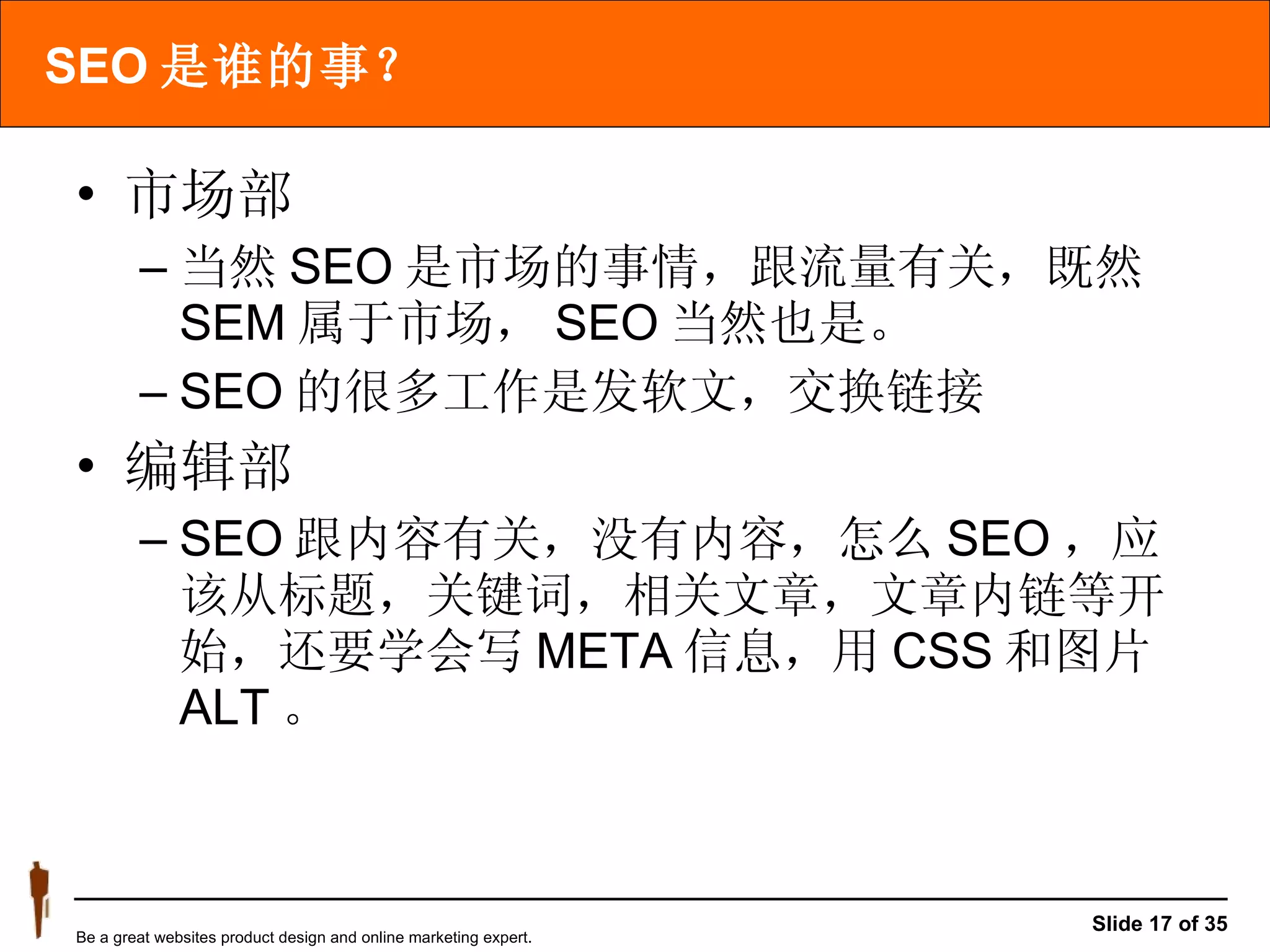 SEO 是谁的事？ 市场部 当然 SEO 是市场的事情，跟流量有关，既然 SEM 属于市场， SEO 当然也是。 SEO 的很多工作是发软文，交换链接 编辑部 SEO 跟内容有关，没有内容，怎么 SEO ，应该从标题，关键词，相关文章，文章内链等开始，还要学会写 META 信息，用 CSS 和图片 ALT 。 
