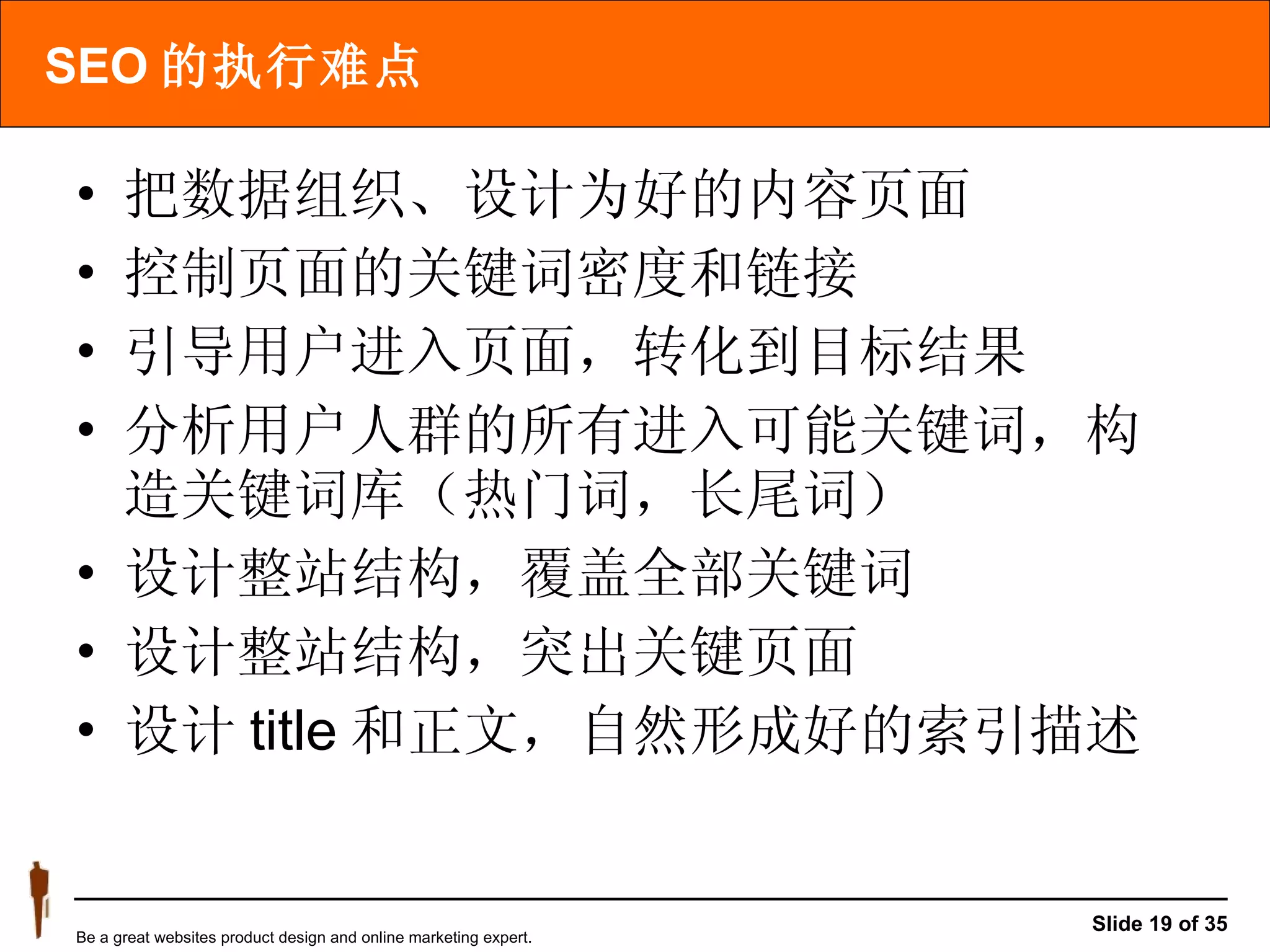 SEO 的执行难点 把数据组织、设计为好的内容页面 控制页面的关键词密度和链接 引导用户进入页面，转化到目标结果 分析用户人群的所有进入可能关键词，构造关键词库（热门词，长尾词） 设计整站结构，覆盖全部关键词 设计整站结构，突出关键页面 设计 title 和正文，自然形成好的索引描述 