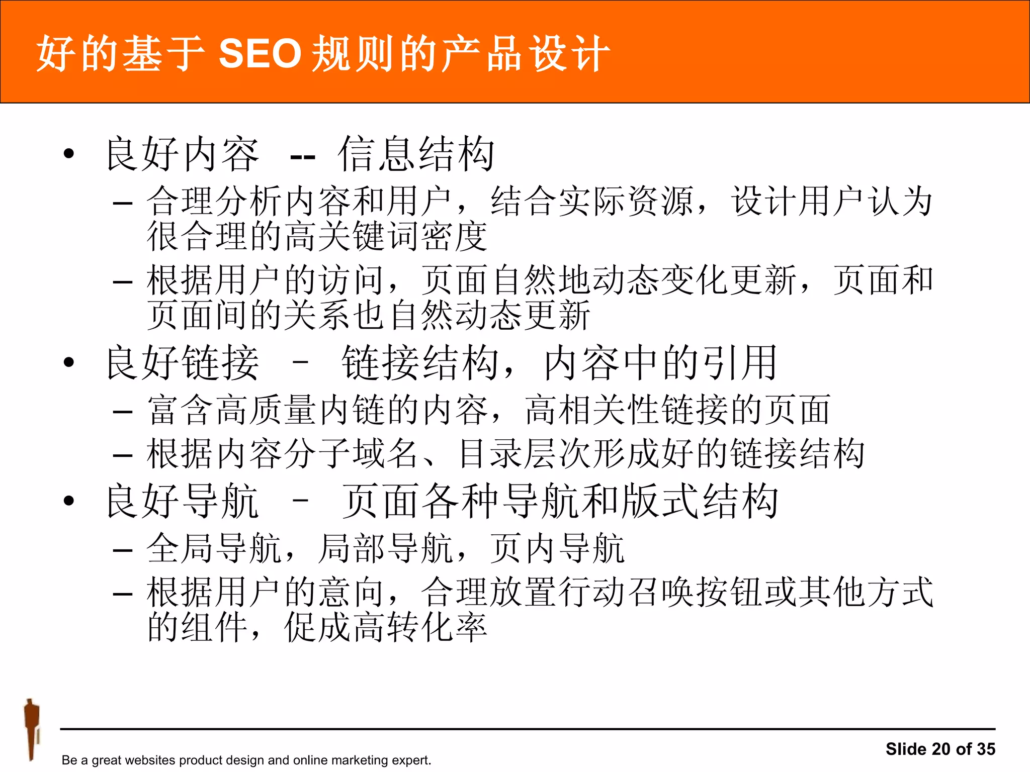 好的基于 SEO 规则的产品设计 良好内容  --  信息结构 合理分析内容和用户，结合实际资源，设计用户认为很合理的高关键词密度 根据用户的访问，页面自然地动态变化更新，页面和页面间的关系也自然动态更新 良好链接 – 链接结构，内容中的引用  富含高质量内链的内容，高相关性链接的页面 根据内容分子域名、目录层次形成好的链接结构 良好导航 – 页面各种导航和版式结构 全局导航，局部导航，页内导航 根据用户的意向，合理放置行动召唤按钮或其他方式的组件，促成高转化率 