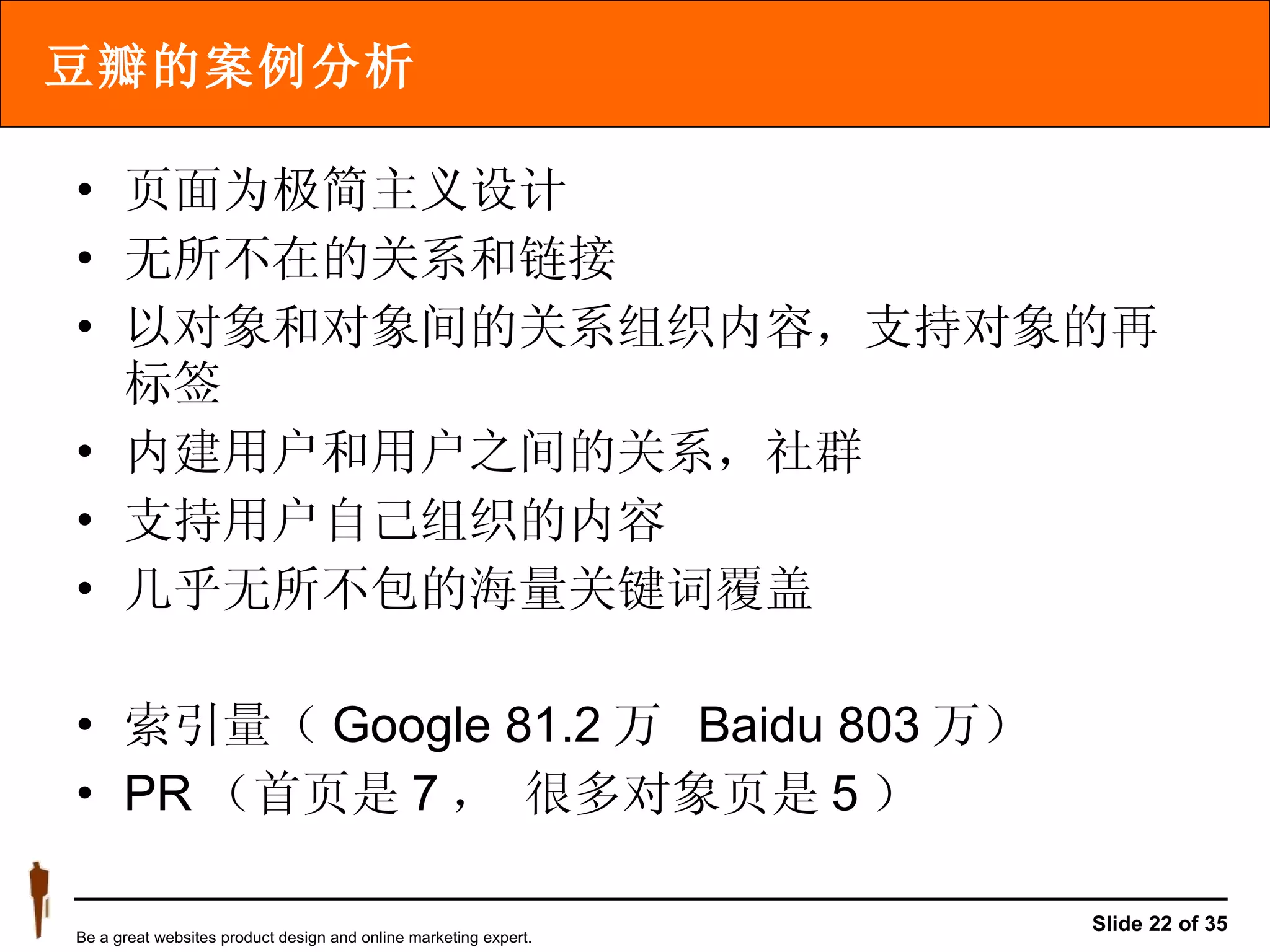 豆瓣的案例分析 页面为极简主义设计 无所不在的关系和链接 以对象和对象间的关系组织内容，支持对象的再标签 内建用户和用户之间的关系，社群 支持用户自己组织的内容 几乎无所不包的海量关键词覆盖 索引量（ Google 81.2 万  Baidu 803 万） PR （首页是 7 ， 很多对象页是 5 ） 