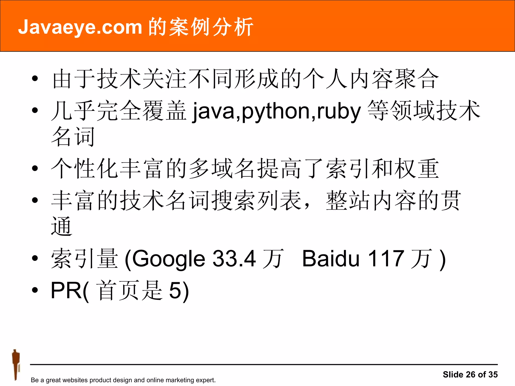 Javaeye.com 的案例分析 由于技术关注不同形成的个人内容聚合 几乎完全覆盖 java,python,ruby 等领域技术名词 个性化丰富的多域名提高了索引和权重 丰富的技术名词搜索列表，整站内容的贯通 索引量 (Google 33.4 万  Baidu 117 万 ) PR( 首页是 5) 