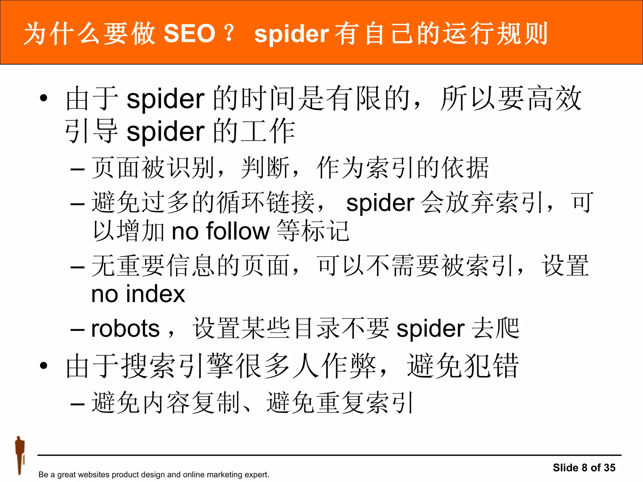 为什么要做 SEO ？ spider 有自己的运行规则 由于 spider 的时间是有限的，所以要高效引导 spider 的工作  页面被识别，判断，作为索引的依据 避免过多的循环链接， spider 会放弃索引，可以增加 no follow 等标记 无重要信息的页面，可以不需要被索引，设置 no index robots ，设置某些目录不要 spider 去爬 由于搜索引擎很多人作弊，避免犯错 避免内容复制、避免重复索引 