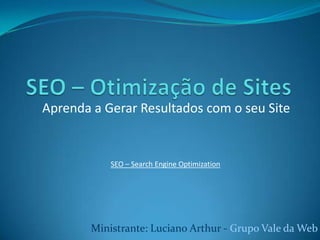 SEO – Otimização de Sites Aprenda a Gerar Resultados com o seu Site SEO – Search EngineOptimization Ministrante: Luciano Arthur - Grupo Vale da Web 