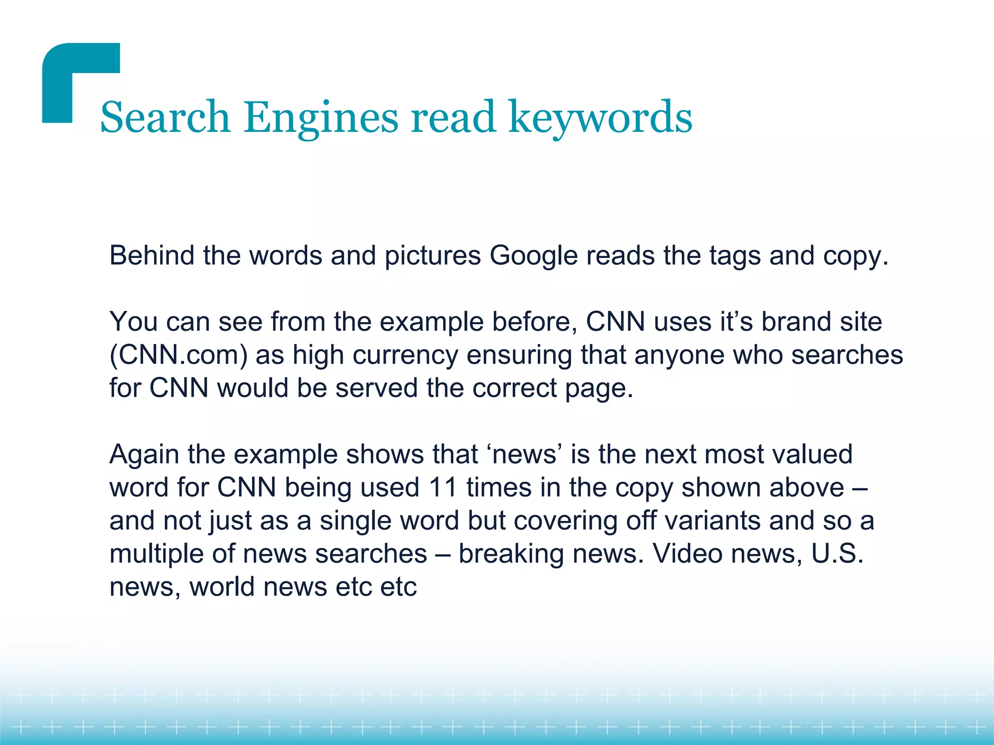 Search Engines read keywords


Behind the words and pictures Google reads the tags and copy.

You can see from the example before, CNN uses it’s brand site
(CNN.com) as high currency ensuring that anyone who searches
for CNN would be served the correct page.

Again the example shows that ‘news’ is the next most valued
word for CNN being used 11 times in the copy shown above –
and not just as a single word but covering off variants and so a
multiple of news searches – breaking news. Video news, U.S.
news, world news etc etc
 