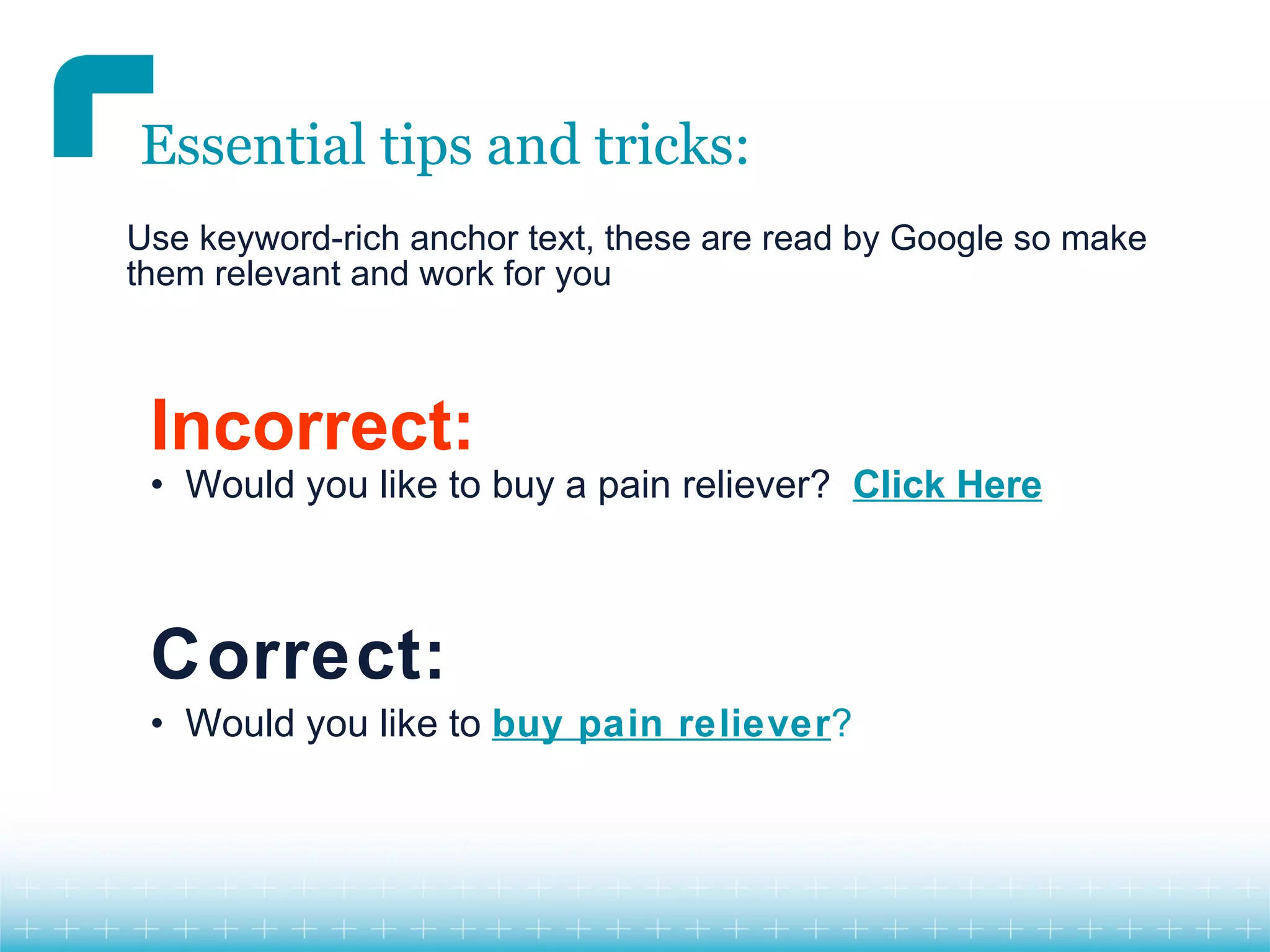 Essential tips and tricks:
Use keyword-rich anchor text, these are read by Google so make
them relevant and work for you



 Incorrect:
 • Would you like to buy a pain reliever? Click Here



 Correct:
 • Would you like to buy pain reliever?
 