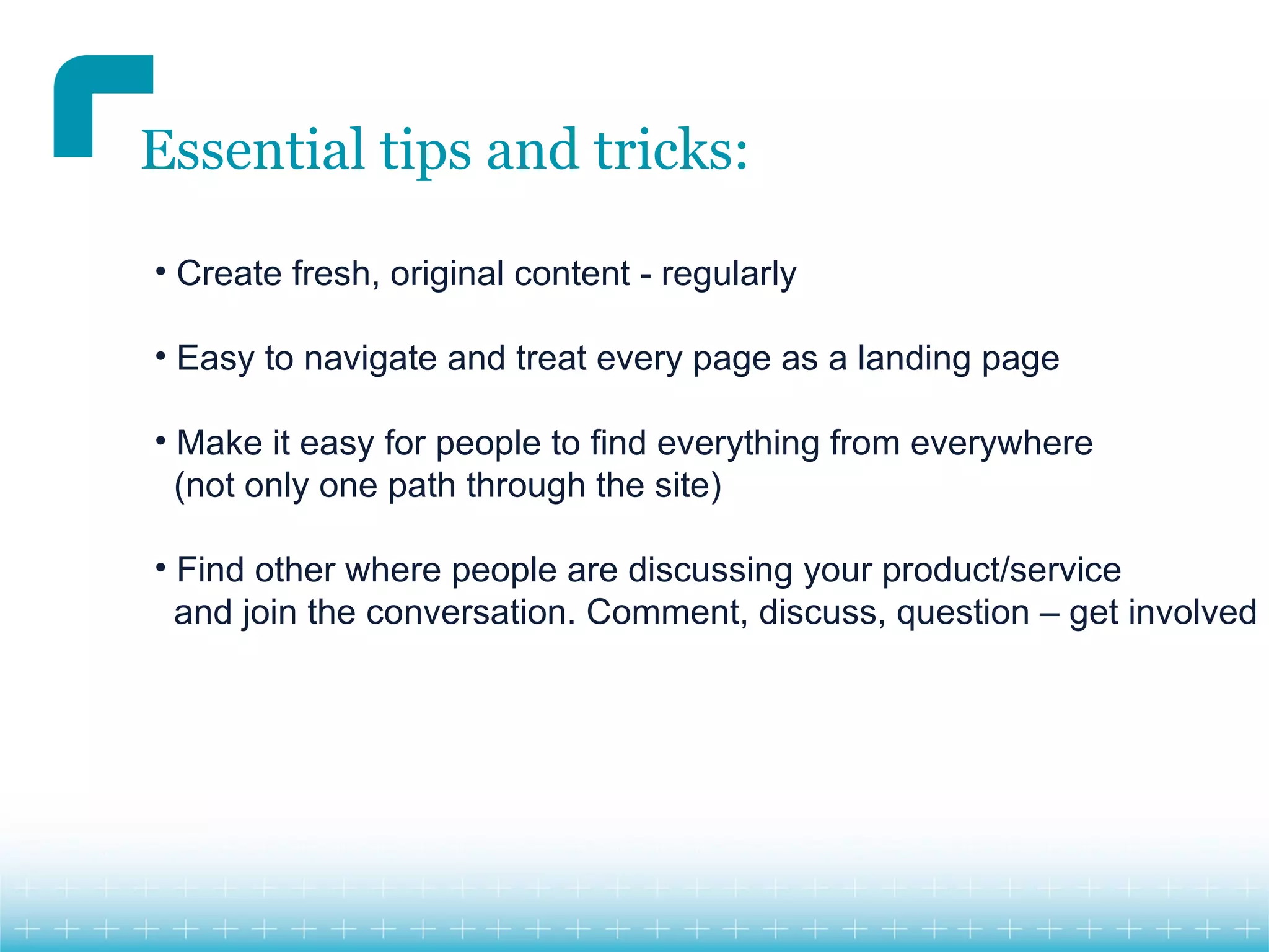Essential tips and tricks:

• Create fresh, original content - regularly

• Easy to navigate and treat every page as a landing page

• Make it easy for people to find everything from everywhere
  (not only one path through the site)

• Find other where people are discussing your product/service
  and join the conversation. Comment, discuss, question – get involved
 