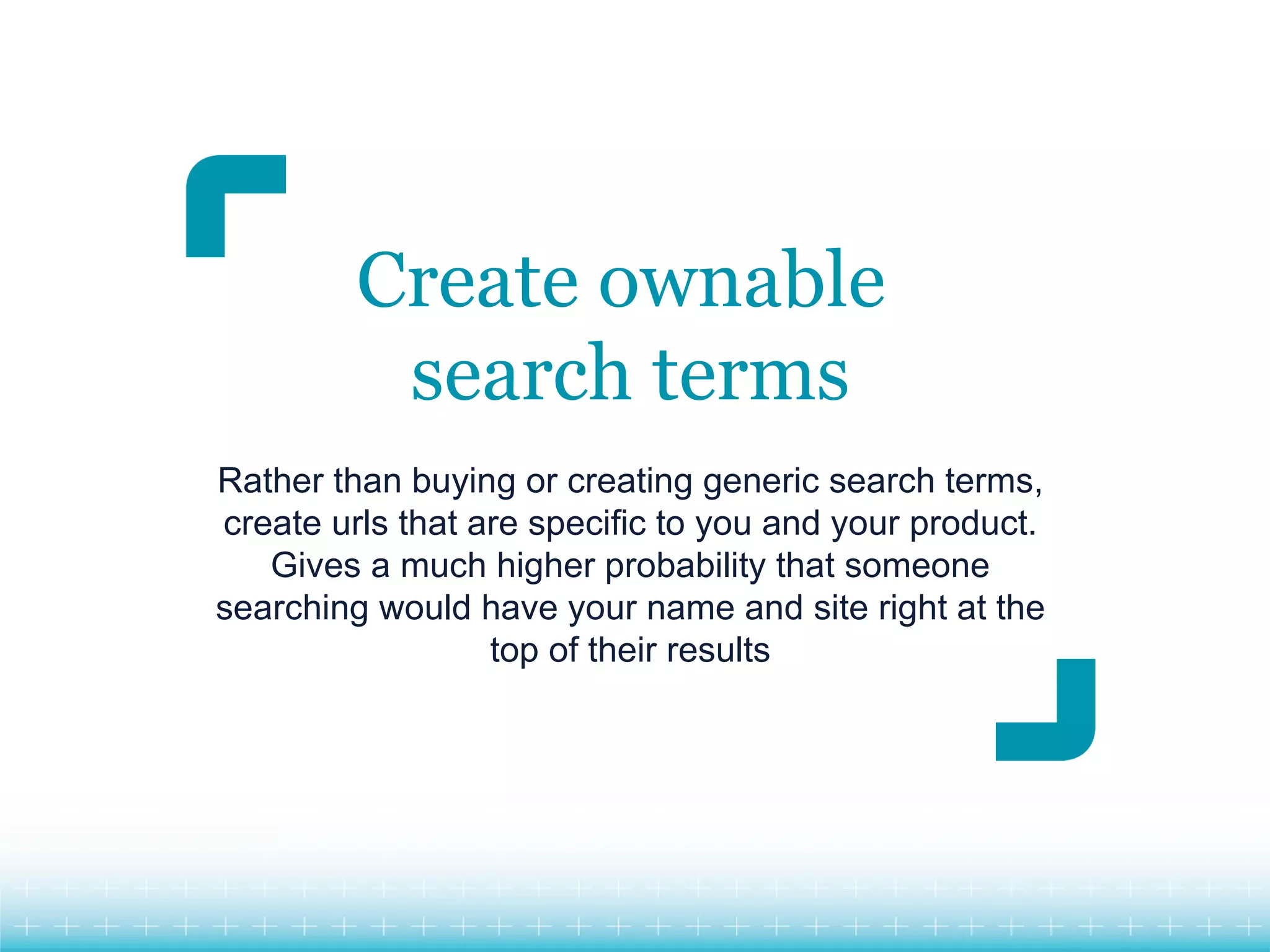 Create ownable
          search terms
Rather than buying or creating generic search terms,
create urls that are specific to you and your product.
   Gives a much higher probability that someone
searching would have your name and site right at the
                  top of their results
 