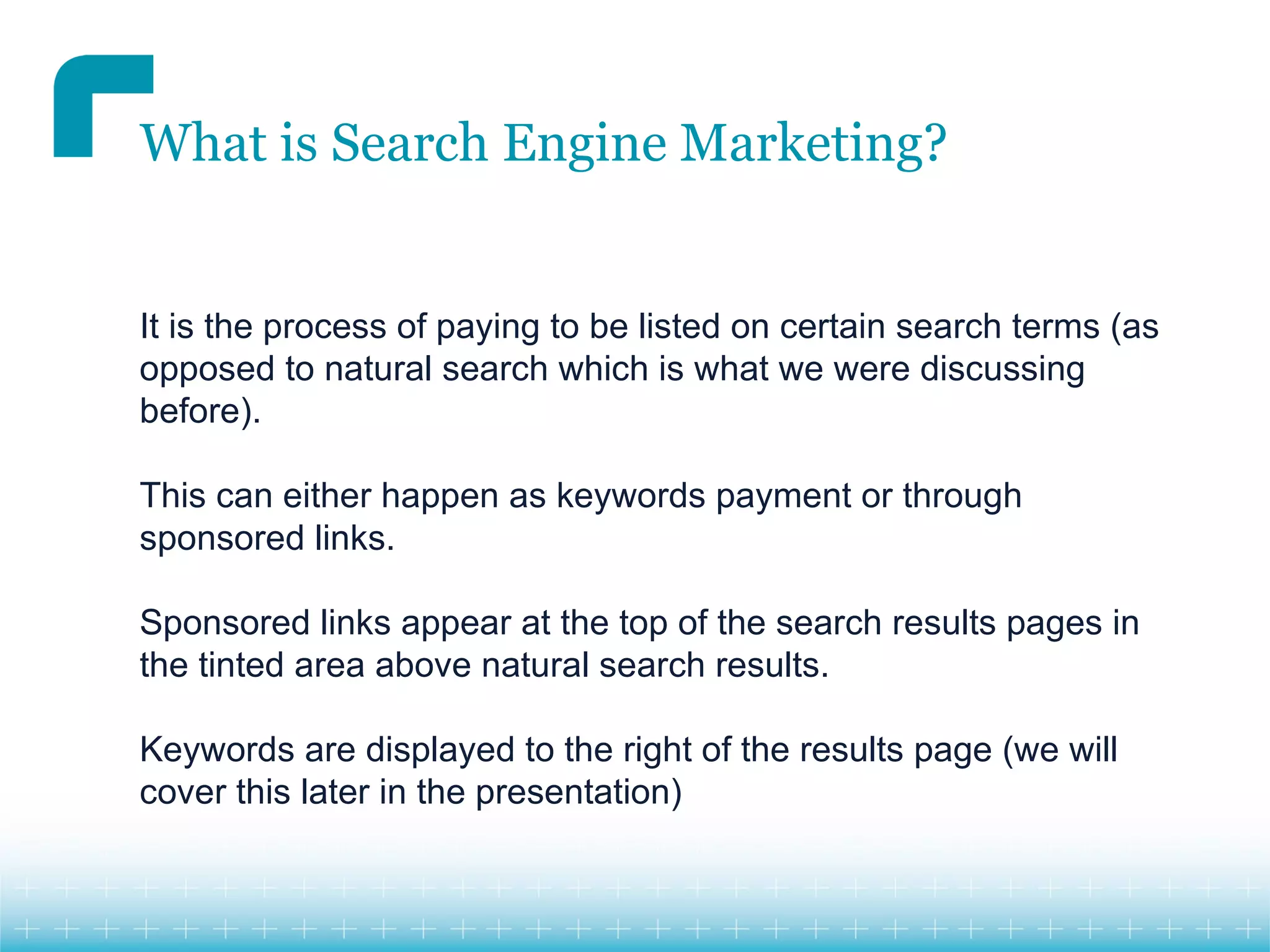 What is Search Engine Marketing?


It is the process of paying to be listed on certain search terms (as
opposed to natural search which is what we were discussing
before).

This can either happen as keywords payment or through
sponsored links.

Sponsored links appear at the top of the search results pages in
the tinted area above natural search results.

Keywords are displayed to the right of the results page (we will
cover this later in the presentation)
 