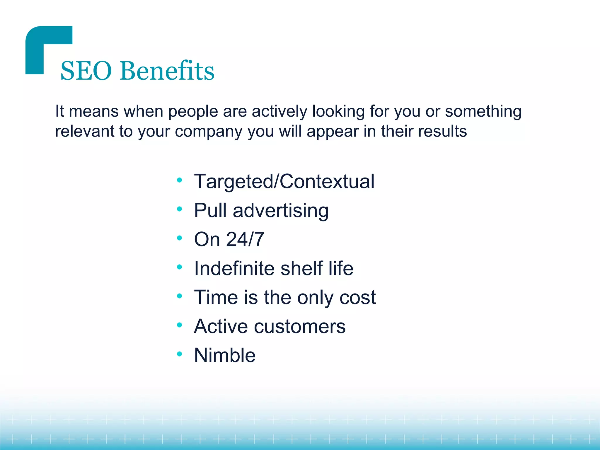 SEO Benefits
It means when people are actively looking for you or something
relevant to your company you will appear in their results


                •   Targeted/Contextual
                •   Pull advertising
                •   On 24/7
                •   Indefinite shelf life
                •   Time is the only cost
                •   Active customers
                •   Nimble
 