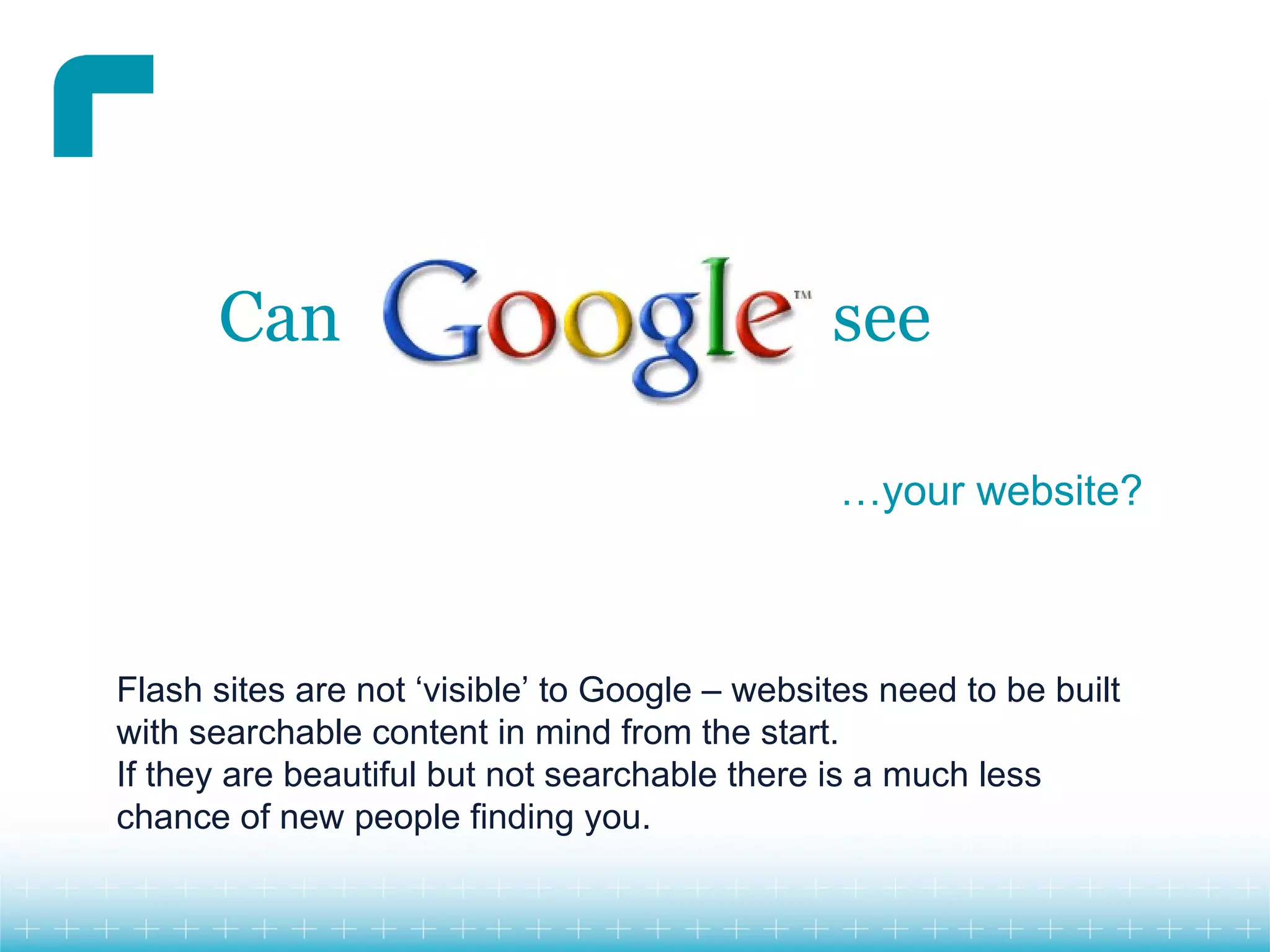 Can                                      see

                                                …your website?



Flash sites are not ‘visible’ to Google – websites need to be built
with searchable content in mind from the start.
If they are beautiful but not searchable there is a much less
chance of new people finding you.
 