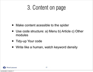 3. Content on page

                      •       Make content acessible to the spider

                      •       Use code structure: a) Menu b) Article c) Other
                              modules

                      •       Tidy-up Your code

                      •       Write like a human, watch keyword density




            Michał Laskowski                      17

poniedziałek, 8 sierpnia 11
 