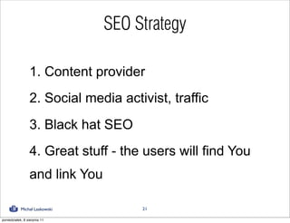 SEO Strategy

                 1. Content provider
                 2. Social media activist, traffic
                 3. Black hat SEO
                 4. Great stuff - the users will find You
                 and link You

            Michał Laskowski         21

poniedziałek, 8 sierpnia 11
 