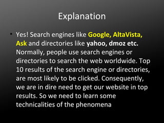 Explanation
• Yes! Search engines like Google, AltaVista,
Ask and directories like yahoo, dmoz etc.
Normally, people use search engines or
directories to search the web worldwide. Top
10 results of the search engine or directories,
are most likely to be clicked. Consequently,
we are in dire need to get our website in top
results. So we need to learn some
technicalities of the phenomena

 