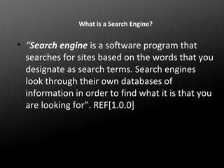 What is a Search Engine?

• “Search engine is a software program that
searches for sites based on the words that you
designate as search terms. Search engines
look through their own databases of
information in order to find what it is that you
are looking for”. REF[1.0.0]

 