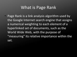 What is Page Rank
• Page Rank is a link analysis algorithm used by
the Google Internet search engine that assigns
a numerical weighting to each element of a
hyperlinked set of documents, such as the
World Wide Web, with the purpose of
"measuring" its relative importance within the
set.

 
