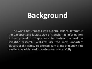 Background
The world has changed into a global village. Internet is
the Cheapest and fastest way of transferring information.
It has proved its importance in business as well as
scientific research. Websites are the most important
players of this game. So one can earn a lots of money if he
is able to sale his product on internet successfully.

 