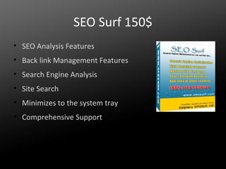 SEO Surf 150$
• SEO Analysis Features
• Back link Management Features
• Search Engine Analysis
• Site Search
• Minimizes to the system tray
• Comprehensive Support

 