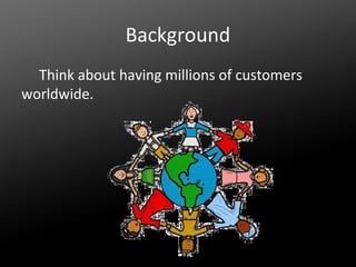 Background
Think about having millions of customers
worldwide.

 
