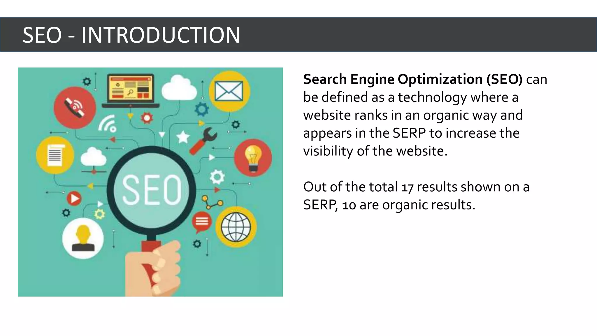 Search Engine Optimization (SEO) can
be defined as a technology where a
website ranks in an organic way and
appears in the SERP to increase the
visibility of the website.
Out of the total 17 results shown on a
SERP, 10 are organic results.
SEO - INTRODUCTION
 