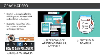  It refers to the opting for the
middle ground between black
and white hat techniques.
 Its slightly riskier than white
hat but not as much as
getting you banned.
GRAY HAT SEO
2. REDESIGNING OF
WEBSITE AT REGULAR
INTERVALS
3. POST IN OLD
DOMAINS
1. BUYING FOLLOWERS
 