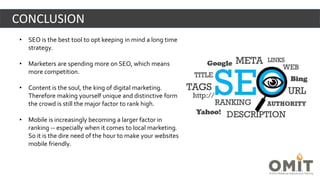• SEO is the best tool to opt keeping in mind a long time
strategy.
• Marketers are spending more on SEO, which means
more competition.
• Content is the soul, the king of digital marketing.
Therefore making yourself unique and distinctive form
the crowd is still the major factor to rank high.
• Mobile is increasingly becoming a larger factor in
ranking -- especially when it comes to local marketing.
So it is the dire need of the hour to make your websites
mobile friendly.
CONCLUSION
 