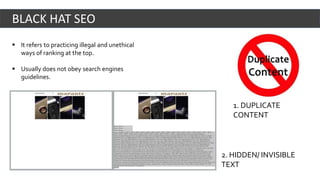  It refers to practicing illegal and unethical
ways of ranking at the top.
 Usually does not obey search engines
guidelines.
BLACK HAT SEO
2. HIDDEN/ INVISIBLE
TEXT
1. DUPLICATE
CONTENT
 