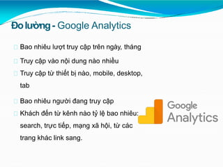 Đolường- Google Analytics
Bao nhiêu lượt truy cập trên ngày, tháng
Truy cập vào nội dung nào nhiều
Truy cập từ thiết bị nào, mobile, desktop,
tab
Bao nhiêu người đang truy cập
Khách đến từ kênh nào tỷ lệ bao nhiêu:
search, trực tiếp, mạng xã hội, từ các
trang khác link sang.
 