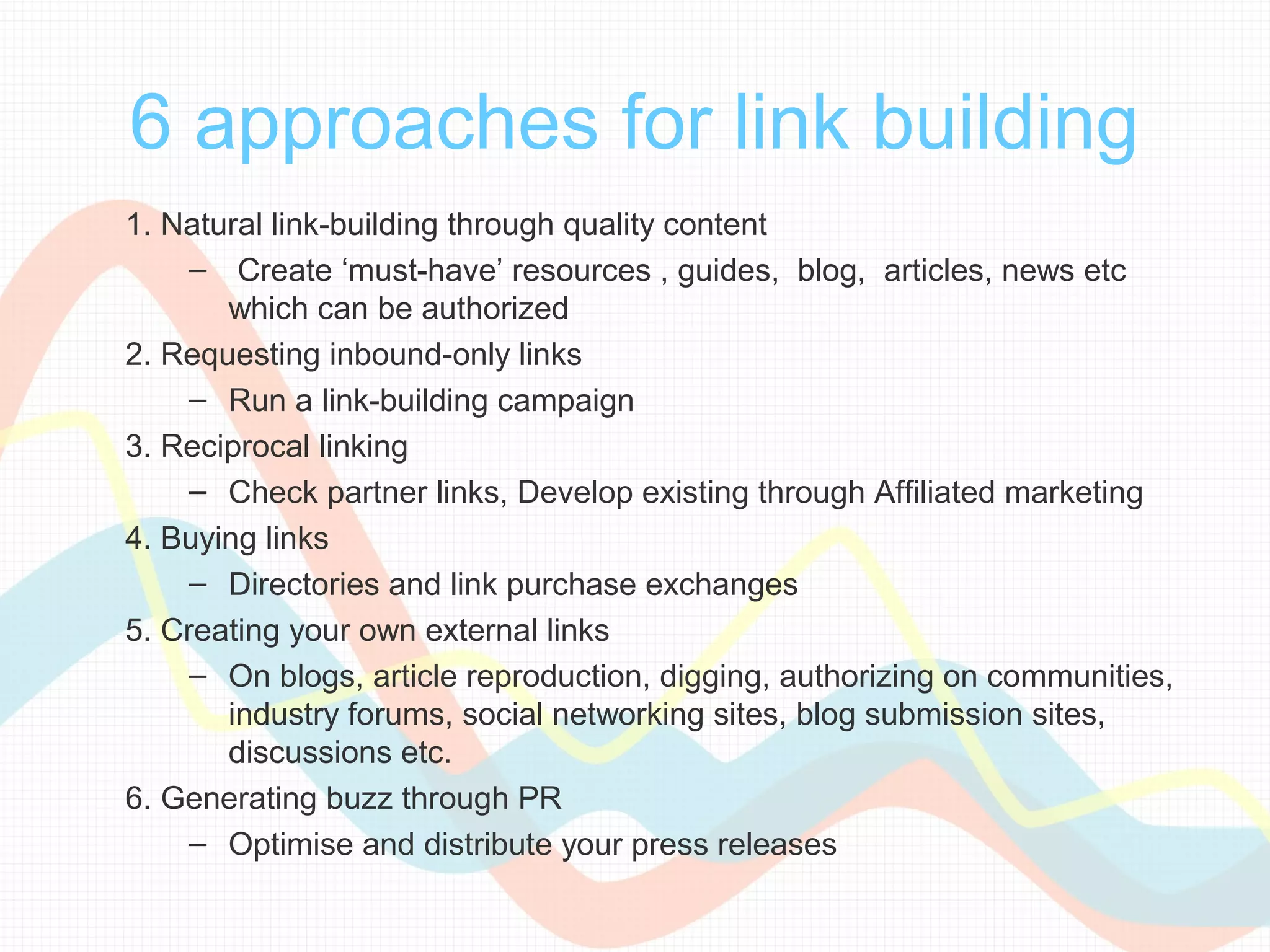 6 approaches for link building
1. Natural link-building through quality content
     – Create ‘must-have’ resources , guides, blog, articles, news etc
       which can be authorized
2. Requesting inbound-only links
     – Run a link-building campaign
3. Reciprocal linking
     – Check partner links, Develop existing through Affiliated marketing
4. Buying links
     – Directories and link purchase exchanges
5. Creating your own external links
     – On blogs, article reproduction, digging, authorizing on communities,
       industry forums, social networking sites, blog submission sites,
       discussions etc.
6. Generating buzz through PR
     – Optimise and distribute your press releases
 