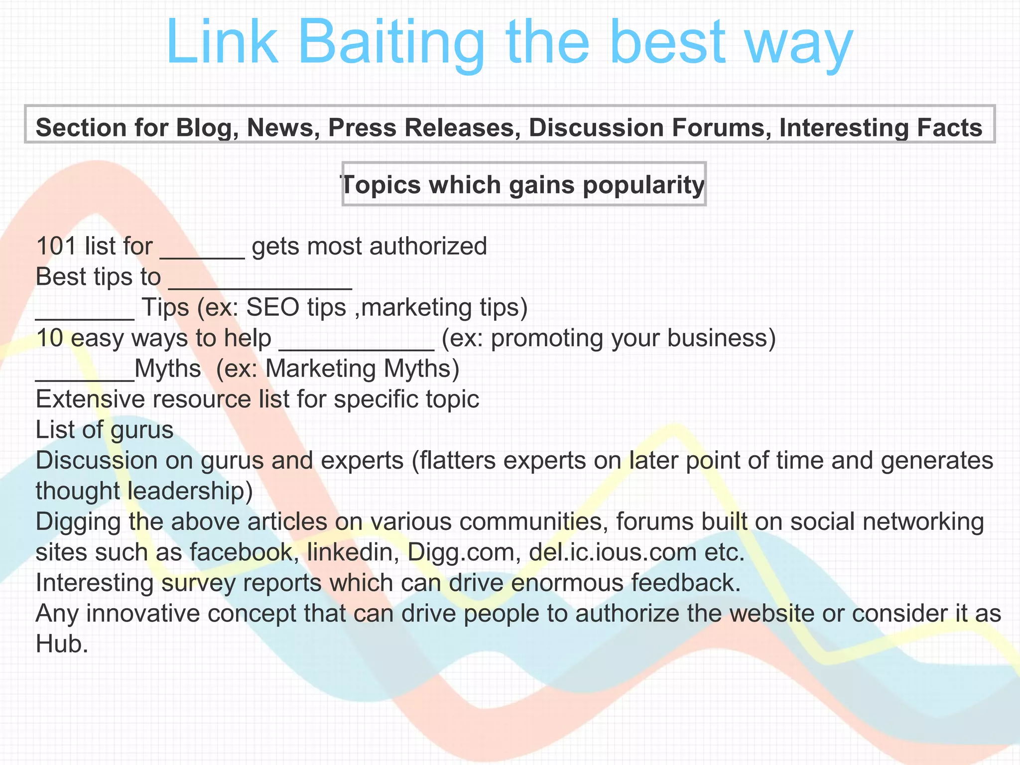 Link Baiting the best way
Section for Blog, News, Press Releases, Discussion Forums, Interesting Facts

                           Topics which gains popularity

101 list for ______ gets most authorized
Best tips to _____________
_______ Tips (ex: SEO tips ,marketing tips)
10 easy ways to help ___________ (ex: promoting your business)
_______Myths (ex: Marketing Myths)
Extensive resource list for specific topic
List of gurus
Discussion on gurus and experts (flatters experts on later point of time and generates
thought leadership)
Digging the above articles on various communities, forums built on social networking
sites such as facebook, linkedin, Digg.com, del.ic.ious.com etc.
Interesting survey reports which can drive enormous feedback.
Any innovative concept that can drive people to authorize the website or consider it as
Hub.
 