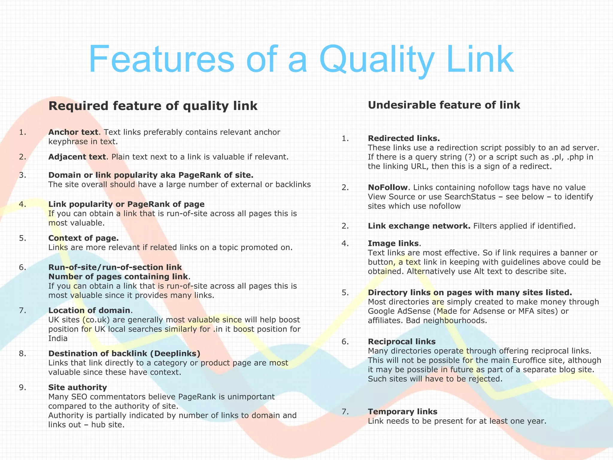 Features of a Quality Link
     Required feature of quality link                                              Undesirable feature of link

1.   Anchor text. Text links preferably contains relevant anchor
     keyphrase in text.                                                       1.   Redirected links.
                                                                                   These links use a redirection script possibly to an ad server.
2.   Adjacent text. Plain text next to a link is valuable if relevant.             If there is a query string (?) or a script such as .pl, .php in
                                                                                   the linking URL, then this is a sign of a redirect.
3.   Domain or link popularity aka PageRank of site.
     The site overall should have a large number of external or backlinks     2.   NoFollow. Links containing nofollow tags have no value
                                                                                   View Source or use SearchStatus – see below – to identify
4.   Link popularity or PageRank of page                                           sites which use nofollow
     If you can obtain a link that is run-of-site across all pages this is
     most valuable.                                                           2.   Link exchange network. Filters applied if identified.
5.   Context of page.
                                                                              4.   Image links.
     Links are more relevant if related links on a topic promoted on.
                                                                                   Text links are most effective. So if link requires a banner or
                                                                                   button, a text link in keeping with guidelines above could be
6.   Run-of-site/run-of-section link
                                                                                   obtained. Alternatively use Alt text to describe site.
     Number of pages containing link.
     If you can obtain a link that is run-of-site across all pages this is
     most valuable since it provides many links.                              5.   Directory links on pages with many sites listed.
                                                                                   Most directories are simply created to make money through
7.   Location of domain.                                                           Google AdSense (Made for Adsense or MFA sites) or
     UK sites (co.uk) are generally most valuable since will help boost            affiliates. Bad neighbourhoods.
     position for UK local searches similarly for .in it boost position for
     India                                                                    6.   Reciprocal links
8.   Destination of backlink (Deeplinks)                                           Many directories operate through offering reciprocal links.
     Links that link directly to a category or product page are most               This will not be possible for the main Euroffice site, although
     valuable since these have context.                                            it may be possible in future as part of a separate blog site.
                                                                                   Such sites will have to be rejected.
9.   Site authority
     Many SEO commentators believe PageRank is unimportant
     compared to the authority of site.
     Authority is partially indicated by number of links to domain and        7.   Temporary links
     links out – hub site.                                                         Link needs to be present for at least one year.
 