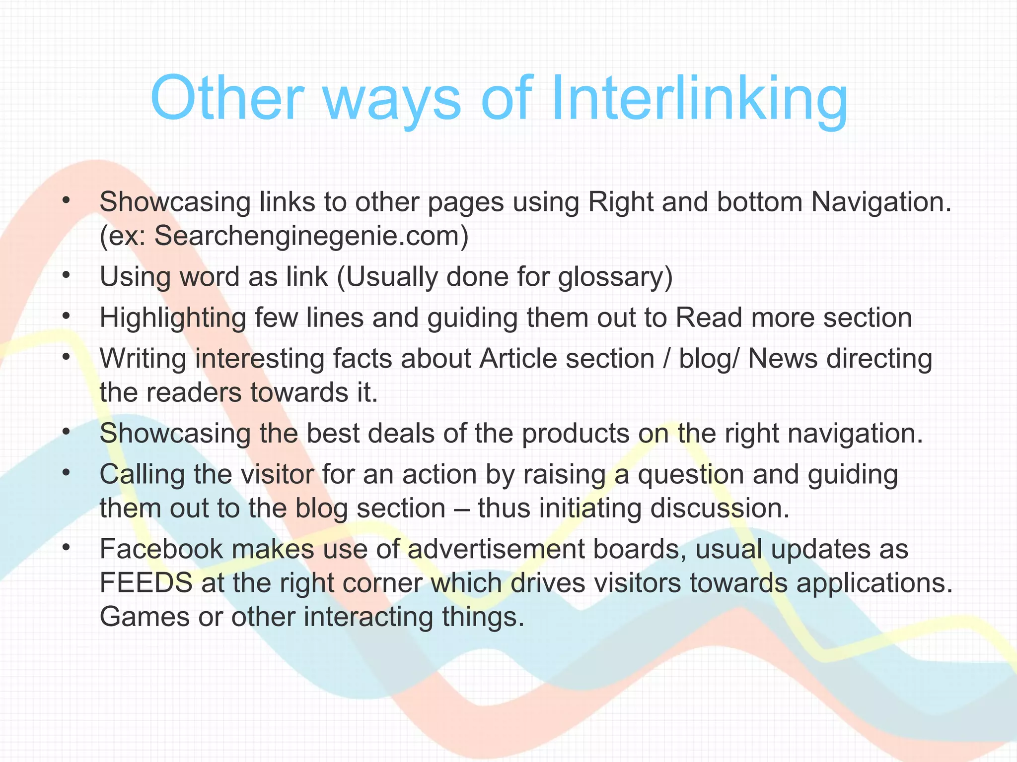 Other ways of Interlinking
•   Showcasing links to other pages using Right and bottom Navigation.
    (ex: Searchenginegenie.com)
•   Using word as link (Usually done for glossary)
•   Highlighting few lines and guiding them out to Read more section
•   Writing interesting facts about Article section / blog/ News directing
    the readers towards it.
•   Showcasing the best deals of the products on the right navigation.
•   Calling the visitor for an action by raising a question and guiding
    them out to the blog section – thus initiating discussion.
•   Facebook makes use of advertisement boards, usual updates as
    FEEDS at the right corner which drives visitors towards applications.
    Games or other interacting things.
 