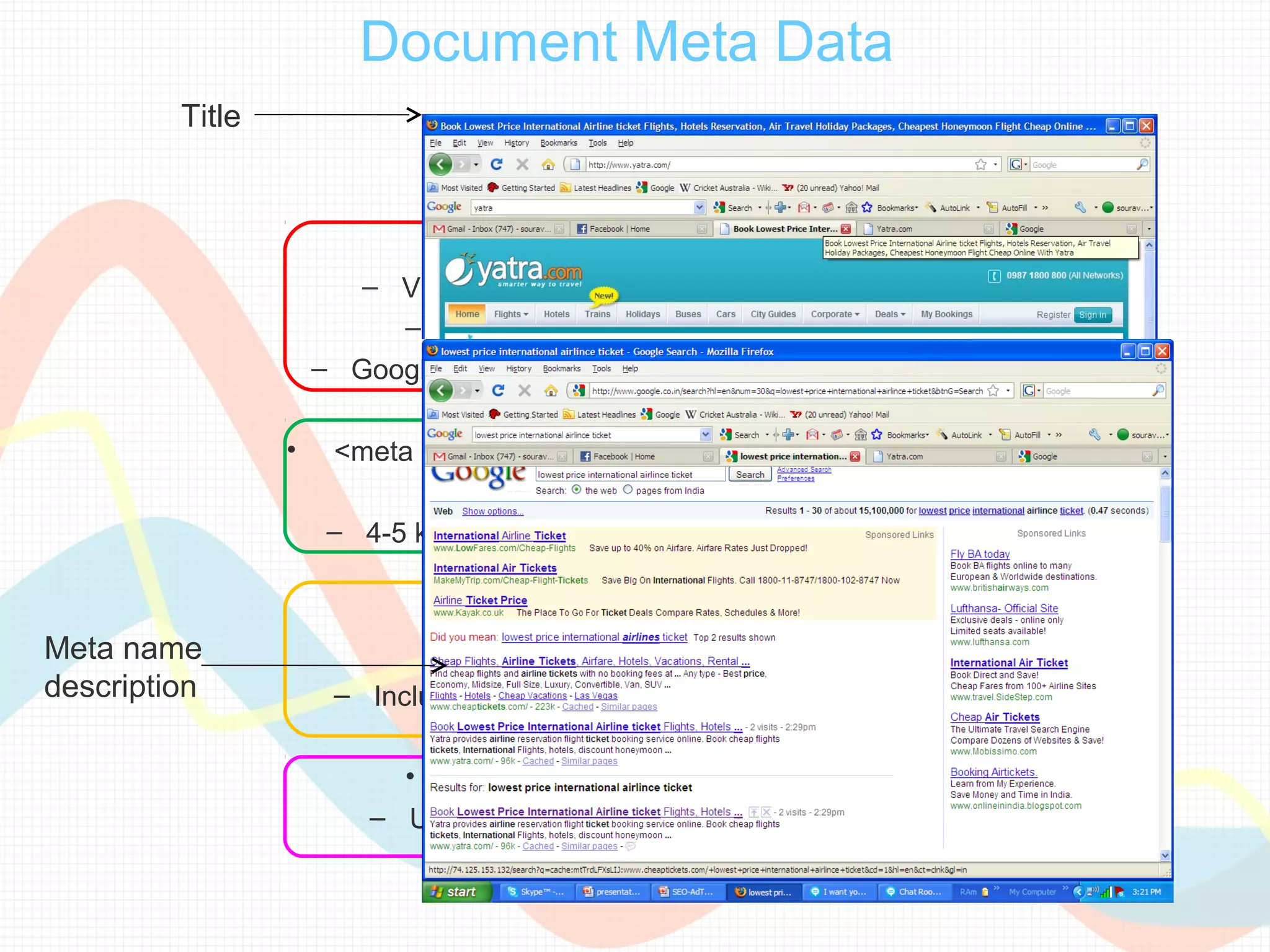 Document Meta Data
         Title



                                         •<title>
                        – VERY IMPORTANT = Unique = Call-to-action
                          – 2-3 keyphrases on left, - brand on right
                     – Google has around 60 characters= Maximum 8 words

                 •    <meta name=“description” = Unique = Call-to-action
                                   – FAIRLY IMPORTANT
                      – 4-5 keyphrases in natural English, c150 characters

                                •   <meta name=“keywords”
Meta name                             – UNIMPORTANT
description           – Include main target keyphrases comma separated

                            • File name and directory structure
                         – Use hyphens, include keywords, be sensible
 