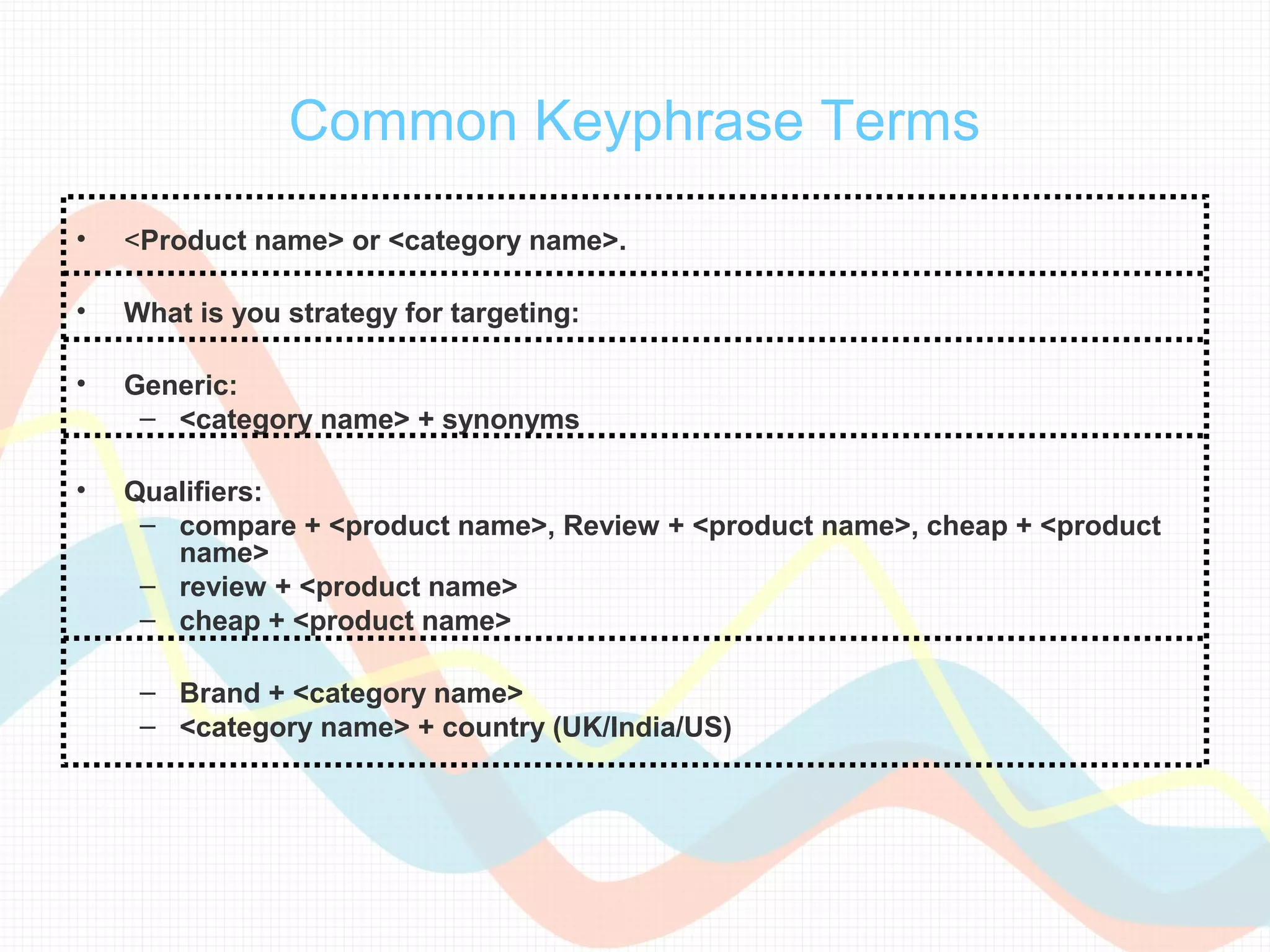 Common Keyphrase Terms
•   <Product name> or <category name>.

•   What is you strategy for targeting:

•   Generic:
     – <category name> + synonyms

•   Qualifiers:
     – compare + <product name>, Review + <product name>, cheap + <product
       name>
     – review + <product name>
     – cheap + <product name>

     – Brand + <category name>
     – <category name> + country (UK/India/US)
 