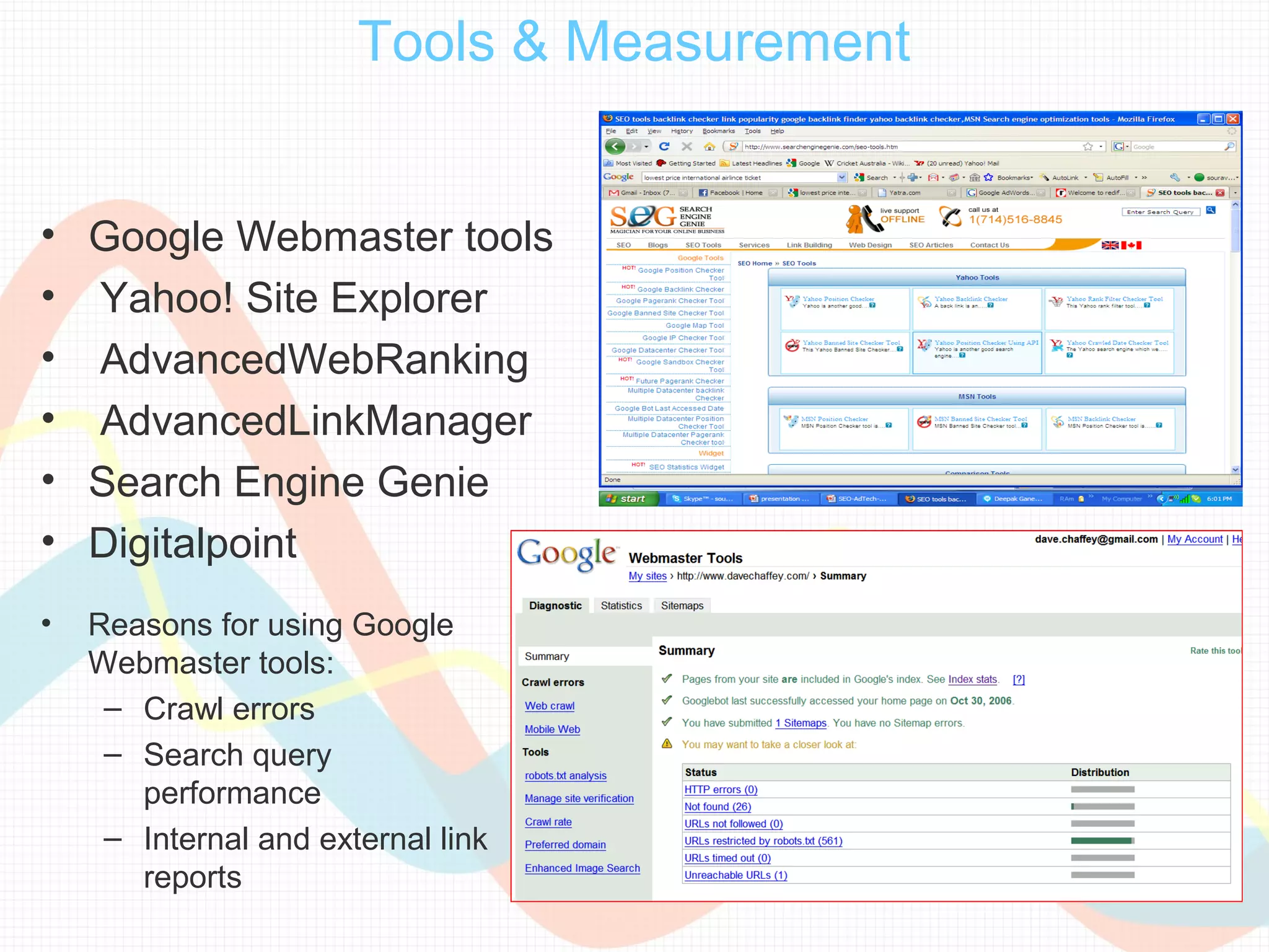 Tools & Measurement


• Google Webmaster tools
• Yahoo! Site Explorer
• AdvancedWebRanking
• AdvancedLinkManager
• Search Engine Genie
• Digitalpoint
•   Reasons for using Google
    Webmaster tools:
     – Crawl errors
     – Search query
       performance
     – Internal and external link
       reports
 