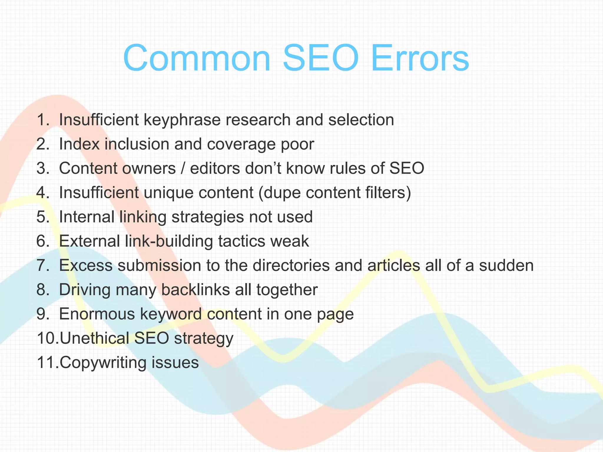 Common SEO Errors
1. Insufficient keyphrase research and selection
2. Index inclusion and coverage poor
3. Content owners / editors don’t know rules of SEO
4. Insufficient unique content (dupe content filters)
5. Internal linking strategies not used
6. External link-building tactics weak
7. Excess submission to the directories and articles all of a sudden
8. Driving many backlinks all together
9. Enormous keyword content in one page
10.Unethical SEO strategy
11.Copywriting issues
 