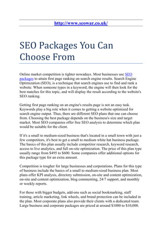 http://www.seowar.co.uk/



SEO Packages You Can
Choose From
Online market competition is tighter nowadays. Most businesses use SEO
packages to attain first page ranking on search engine results. Search Engine
Optimization (SEO), is a technique that search engines use to find and rank a
website. When someone types in a keyword, the engine will then look for the
best matches for this topic, and will display the result according to the website's
SEO ranking.

Getting first page ranking on an engine's results page is not an easy task.
Keywords play a big role when it comes to getting a website optimized for
search engine output. Thus, there are different SEO plans that one can choose
from. Choosing the best package depends on the business's size and target
market. Most SEO companies offer free SEO analysis to determine which plan
would be suitable for the client.

If it's a small to medium-sized business that's located in a small town with just a
few competitors, it's best to get a small to medium white hat business package.
The basics of this plan usually include competitor research, keyword research,
access to live analytics, and full on-site optimization. The price of this plan type
usually range from $495 to $600. Some companies offer additional options for
this package type for an extra amount.

Competition is tougher for large businesses and corporations. Plans for this type
of business include the basics of a small to medium-sized business plan. Most
plans offer KPI analysis, directory submission, on-site and content optimization,
on-site and content optimization, blog commenting, 24/7 support, and monthly
or weekly reports.

For those with bigger budgets, add-ons such as social bookmarking, staff
training, article marketing, link wheels, and brand protection can be included in
the plan. Most corporate plans also provide their clients with a dedicated team.
Large business and corporate packages are priced at around $1000 to $10,000.
 