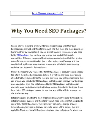 http://www.seowar.co.uk/




Why You Need SEO Packages?

People all over the world are now interested in coming up with their own
businesses on the web and therefore you will find that more and more people are
launching their own websites. If you are a small business entrepreneur you need
better SEO packages that can help you to grow in a market that is really
competitive. Although, many small business companies believe that they are too
young for market competition but that is what makes the difference and you
need to look out for someone that can provide you with better search engine
optimizations features in their packages.

One of the reasons why you need better SEO packages is because you are already
too late in the online business race. Believe it or not but there are many people
already that have jumped into the race and therefore you will need someone that
can provide you with better SEO packages so that you can improve your business
over a period of time. You will also need better SEO packages so that you can
compete some establish companies that are already doing better business. If you
have better SEO packages you can be sure that you will be able to promote the
site in a better way.

Establishing your brand is the most important thing when you are thinking about
establishing your business and therefore you will need someone that can provide
you with better SEO packages. There are many companies that do provide
information and services so that you can make use of all the options that are
available. There are many SEO packages that you need to look out for when you
 