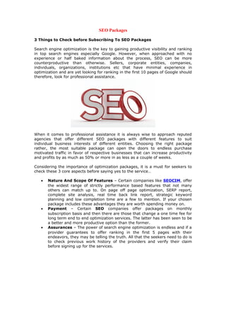SEO Packages
3 Things to Check before Subscribing To SEO Packages
Search engine optimization is the key to gaining productive visibility and ranking
in top search engines especially Google. However, when approached with no
experience or half baked information about the process, SEO can be more
counterproductive than otherwise. Sellers, corporate entities, companies,
individuals, organizations, institutions etc that have minimal experience in
optimization and are yet looking for ranking in the first 10 pages of Google should
therefore, look for professional assistance.
When it comes to professional assistance it is always wise to approach reputed
agencies that offer different SEO packages with different features to suit
individual business interests of different entities. Choosing the right package
rather, the most suitable package can open the doors to endless purchase
motivated traffic in favor of respective businesses that can increase productivity
and profits by as much as 50% or more in as less as a couple of weeks.
Considering the importance of optimization packages, it is a must for seekers to
check these 3 core aspects before saying yes to the service…
• Nature And Scope Of Features – Certain companies like SEOCIM, offer
the widest range of strictly performance based features that not many
others can match up to. On page off page optimization, SERP report,
complete site analysis, real time back link report, strategic keyword
planning and low completion time are a few to mention. If your chosen
package includes these advantages they are worth spending money on.
• Payment – Certain SEO companies offer packages on monthly
subscription basis and then there are those that change a one time fee for
long term end to end optimization services. The latter has been seen to be
a better and more productive option than the former.
• Assurances – The power of search engine optimization is endless and if a
provider guarantees to offer ranking in the first 5 pages with their
endeavors, they may be telling the truth. All that the seekers need to do is
to check previous work history of the providers and verify their claim
before signing up for the services.
 