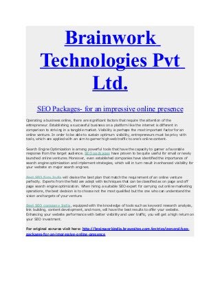 Brainwork
Technologies Pvt
Ltd.
SEO Packages- for an impressive online presence
Operating a business online, there are significant factors that require the attention of the
entrepreneur. Establishing a successful business on a platform like the internet is different in
comparison to striving in a tangible market. Visibility is perhaps the most important factor for an
online venture. In order to be able to sustain optimum visibility, entrepreneurs must be privy with
tools, which are applied with an aim to garner high web traffic to one’s online content.
Search Engine Optimization is among powerful tools that have the capacity to garner a favorable
response from the target audience. SEO packages have proven to be quite useful for small or newly
launched online ventures. Moreover, even established companies have identified the importance of
search engine optimization and implement strategies, which will in turn result in enhanced visibility for
your website on major search engines.
Best SEO firm India will devise the best plan that match the requirement of an online venture
perfectly. Experts from the field are adept with techniques that can be classified as on page and off
page search engine optimization. When hiring a suitable SEO expert for carrying out online marketing
operations, the best decision is to choose not the most qualified but the one who can understand the
vision and targets of your venture.
Best SEO company India, equipped with the knowledge of tools such as keyword research analysis,
link building, content development, and more, will have the best results to offer your website.
Enhancing your website performance with better visibility and user traffic, you will get a high return on
your SEO investment.

http://brainworkindia.bravesites.com/entries/general/seopackages-for-an-impressive-online-presence
For original sorurce visit here:

 