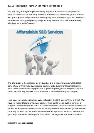 SEO Packages: Now A lot more Affordable
The popularity of seo package is now taking heights in diverse parts of the globe and
because businesses are now being promoted and introduced on the web, you will find vast
SEO packages one can pick out from even at pretty small spending budget. You do not must
be concerned about your spending budget for many SEO deals are now produced truly
affordable for everyone's needs.

The affordability in the packages are produced doable by the emergence of skilled SEO
corporations or firms that provide several solutions and solutions for those that are in will
need. These providers are huge partakers in generating every person delighted using the
sort of solutions they offer with prices that would in fact fall onto everyone's budgets.

Have you ever skilled availing the services offered by the SEO group of firms or firms? What
have you realized following? Can you point out those points you believe have change or
progress? For those who have actually a fantastic encounter ahead of then there will likely be
no area for you personally to not realize the notion presented within this straightforward writeup. It truly is correct that not all can afford to spend for high-priced SEO stuff, therefore it is
genuinely an awesome blessing for all that the SEO packages are now made affordable.

choose the best seo package

 