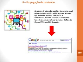 8 – Propagação de conteúdo


         Os botões de interação social é a ferramenta ideal
         para conteúdo chegar a várias pessoas. Reviews
         que permitam usuários a dar notas a
         determinado produto, serviços ou conteúdos
         textuais ajudam a melhorar o número da Taxa de
         Cliques(CTR) com Rich Snippets.




                                                              SEO
 