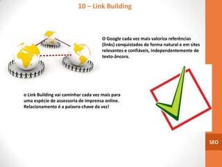 10 – Link Building



                                      O Google cada vez mais valoriza referências
                                      (links) conquistados de forma natural e em sites
                                      relevantes e confiáveis, independentemente de
                                      texto-âncora.




o Link Building vai caminhar cada vez mais para
uma espécie de assessoria de imprensa online.
Relacionamento é a palavra-chave da vez!




                                                                                         SEO
 