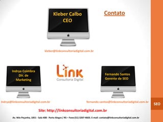 Kleber Calbo                                     Contato
                                                   CEO




                                      kleber@linkconsultoriadigital.com.br




        Indrya Coimbra
            Dir. de                                                                             Fernando Santos
          Marketing                                                                             Gerente de SEO




Indrya@linkconsultoriadigital.com.br                                           fernando.santos@linkconsultoriadigital.com.br
                                                                                                                                     SEO
                                 Site: http://linkconsultoriadigital.com.br
        Av. Nilo Peçanha, 1851 - Sala 408 - Porto Alegre / RS – Fone:(51) 3207-4603. E-mail: contato@linkconsultoriadigital.com.br
 