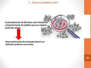 1 - Foco no público-alvo




O planejamento de SEO deve estar focado no
comportamento do público que seu negócio
pretende atingir.




Desenvolvimento do conteúdo deverá ser
definido conforme esse nicho.




                                                 SEO
 
