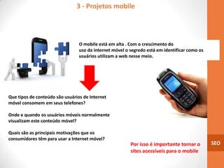 3 - Projetos mobile



                                 O mobile está em alta . Com o crescimento do
                                 uso da internet móvel o segredo está em identificar como os
                                 usuários utilizam a web nesse meio.




Que tipos de conteúdo são usuários de Internet
móvel consomem em seus telefones?

Onde e quando os usuários móveis normalmente
visualizam este conteúdo móvel?

Quais são as principais motivações que os
consumidores têm para usar a Internet móvel?
                                                         Por isso é importante tornar o        SEO
                                                         sites acessíveis para o mobile
 