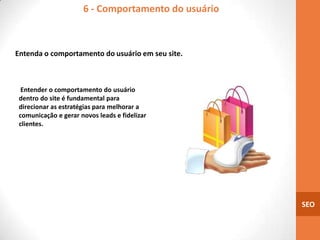 6 - Comportamento do usuário



Entenda o comportamento do usuário em seu site.



  Entender o comportamento do usuário
 dentro do site é fundamental para
 direcionar as estratégias para melhorar a
 comunicação e gerar novos leads e fidelizar
 clientes.




                                                     SEO
 