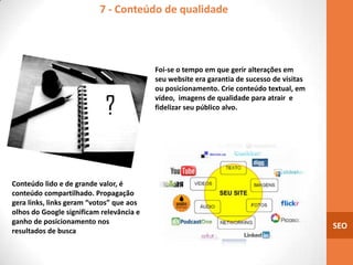7 - Conteúdo de qualidade




                                          Foi-se o tempo em que gerir alterações em
                                          seu website era garantia de sucesso de visitas
                                          ou posicionamento. Crie conteúdo textual, em
                                          vídeo, imagens de qualidade para atrair e
                                          fidelizar seu público alvo.




Conteúdo lido e de grande valor, é
conteúdo compartilhado. Propagação
gera links, links geram “votos” que aos
olhos do Google significam relevância e
ganho de posicionamento nos
                                                                                           SEO
resultados de busca
 