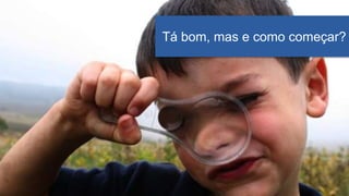Tá bom, mas e como começar?
 